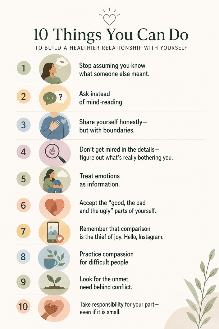 A chart of 10 things you can do for a healthier relationship, as expanded upon in story: 10 things you can do to be happier: 1. Don't assume; 2. Just ask; 3. Be honest; 4. Get to the root; 5. Feel your emotions; 6. Accept yourself; 7. Stop comparing; 8. Choose compassion; 9. Find the need; 10. Own your part.
